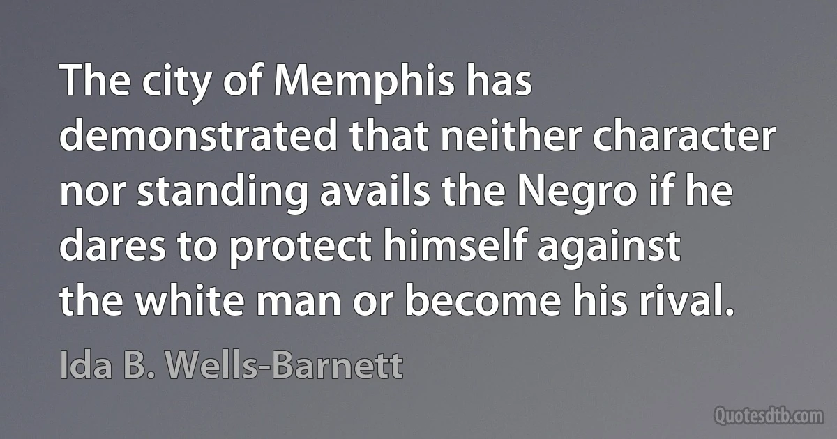 The city of Memphis has demonstrated that neither character nor standing avails the Negro if he dares to protect himself against the white man or become his rival. (Ida B. Wells-Barnett)