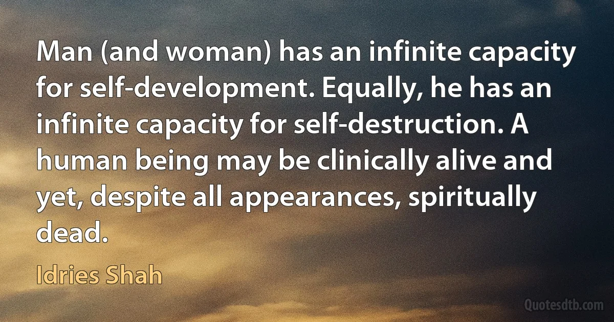 Man (and woman) has an infinite capacity for self-development. Equally, he has an infinite capacity for self-destruction. A human being may be clinically alive and yet, despite all appearances, spiritually dead. (Idries Shah)