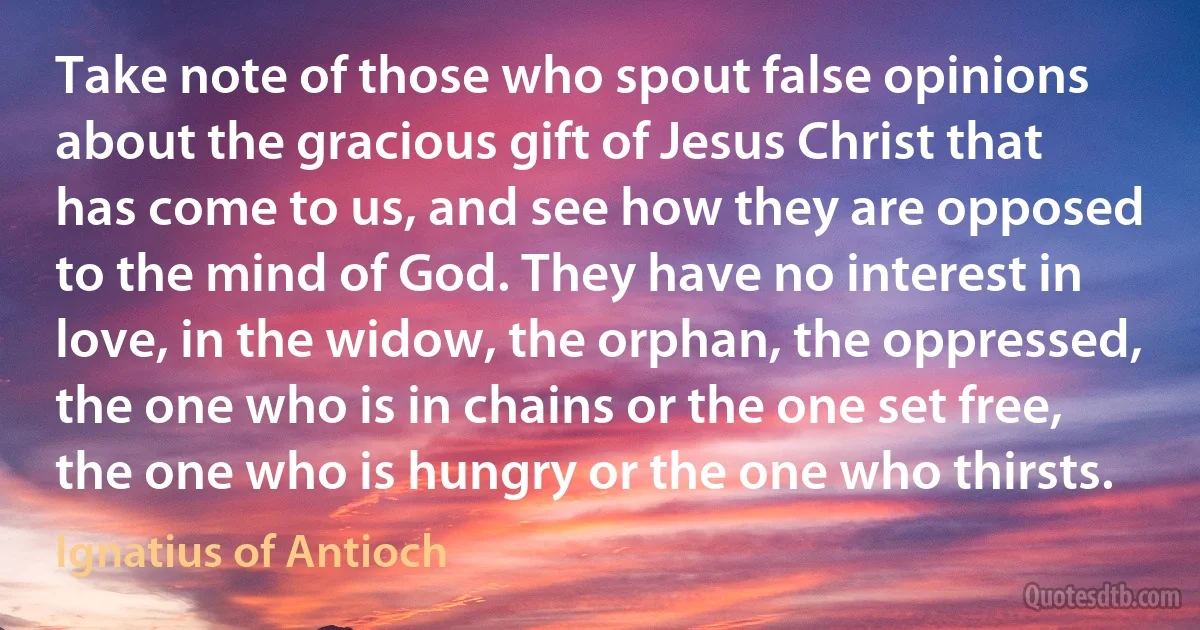 Take note of those who spout false opinions about the gracious gift of Jesus Christ that has come to us, and see how they are opposed to the mind of God. They have no interest in love, in the widow, the orphan, the oppressed, the one who is in chains or the one set free, the one who is hungry or the one who thirsts. (Ignatius of Antioch)