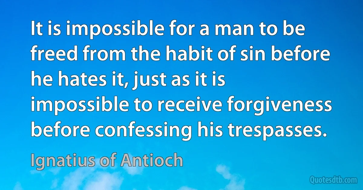 It is impossible for a man to be freed from the habit of sin before he hates it, just as it is impossible to receive forgiveness before confessing his trespasses. (Ignatius of Antioch)