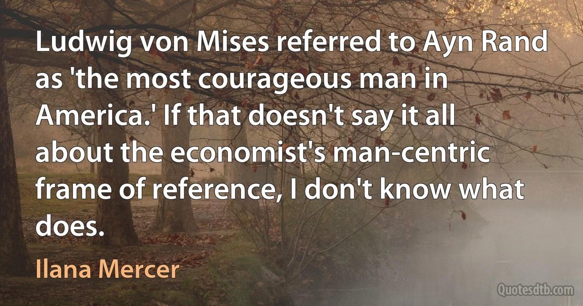 Ludwig von Mises referred to Ayn Rand as 'the most courageous man in America.' If that doesn't say it all about the economist's man-centric frame of reference, I don't know what does. (Ilana Mercer)