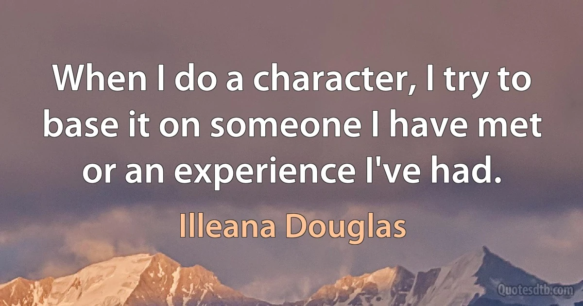 When I do a character, I try to base it on someone I have met or an experience I've had. (Illeana Douglas)