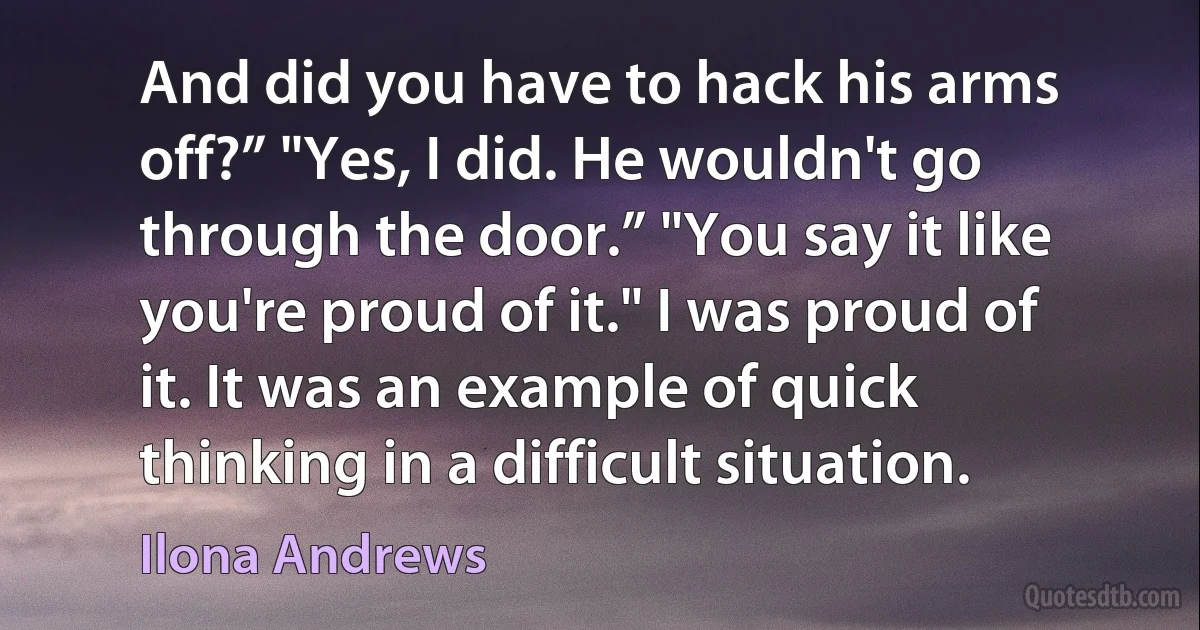 And did you have to hack his arms off?” "Yes, I did. He wouldn't go through the door.” "You say it like you're proud of it." I was proud of it. It was an example of quick thinking in a difficult situation. (Ilona Andrews)