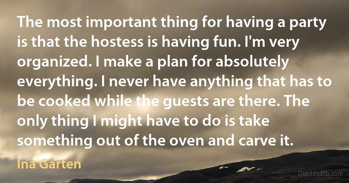 The most important thing for having a party is that the hostess is having fun. I'm very organized. I make a plan for absolutely everything. I never have anything that has to be cooked while the guests are there. The only thing I might have to do is take something out of the oven and carve it. (Ina Garten)