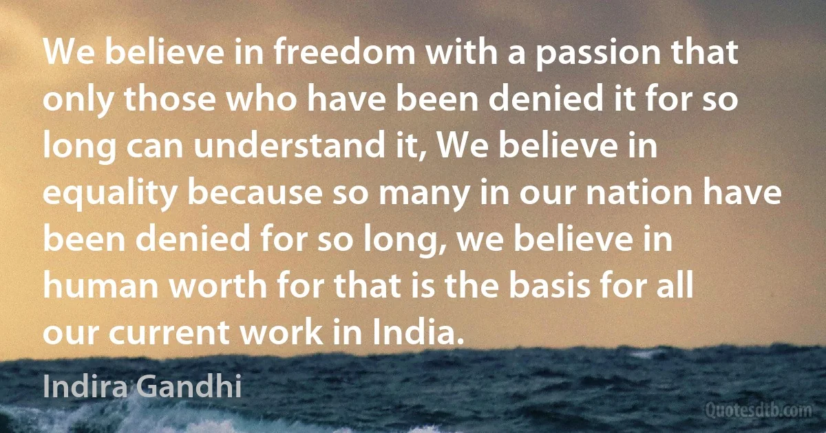 We believe in freedom with a passion that only those who have been denied it for so long can understand it, We believe in equality because so many in our nation have been denied for so long, we believe in human worth for that is the basis for all our current work in India. (Indira Gandhi)