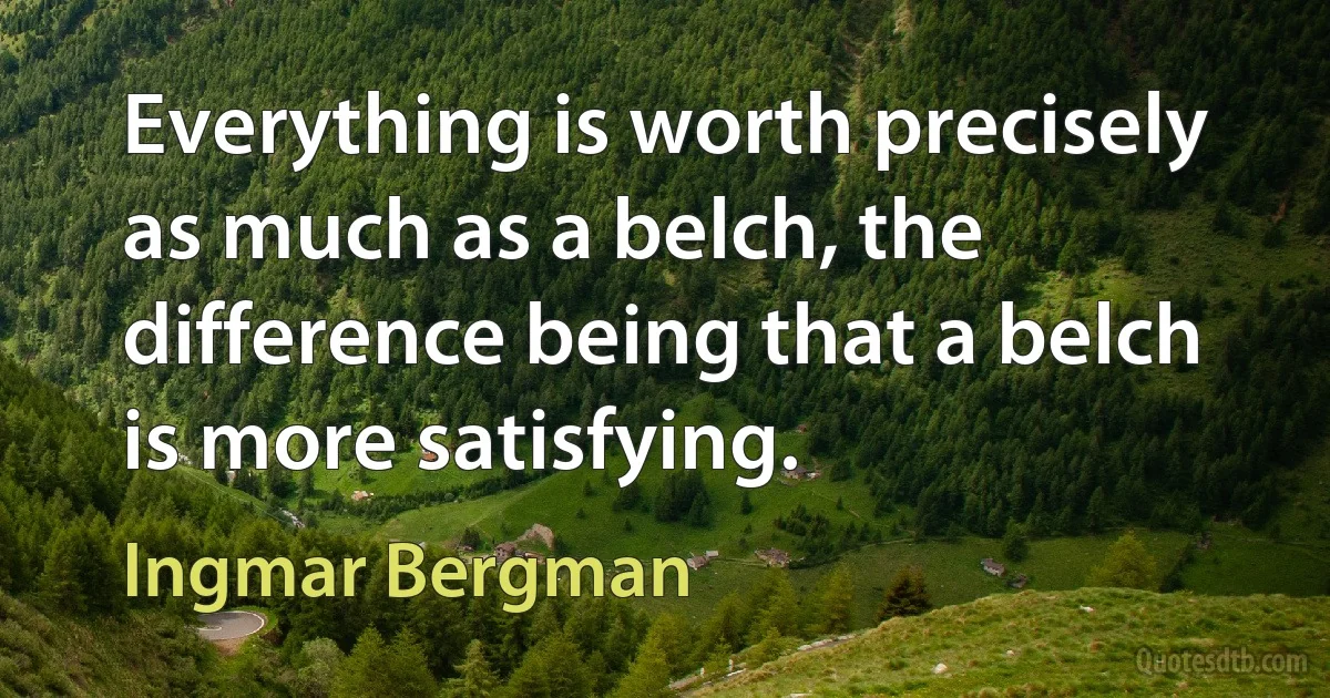 Everything is worth precisely as much as a belch, the difference being that a belch is more satisfying. (Ingmar Bergman)