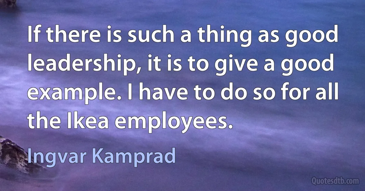 If there is such a thing as good leadership, it is to give a good example. I have to do so for all the Ikea employees. (Ingvar Kamprad)