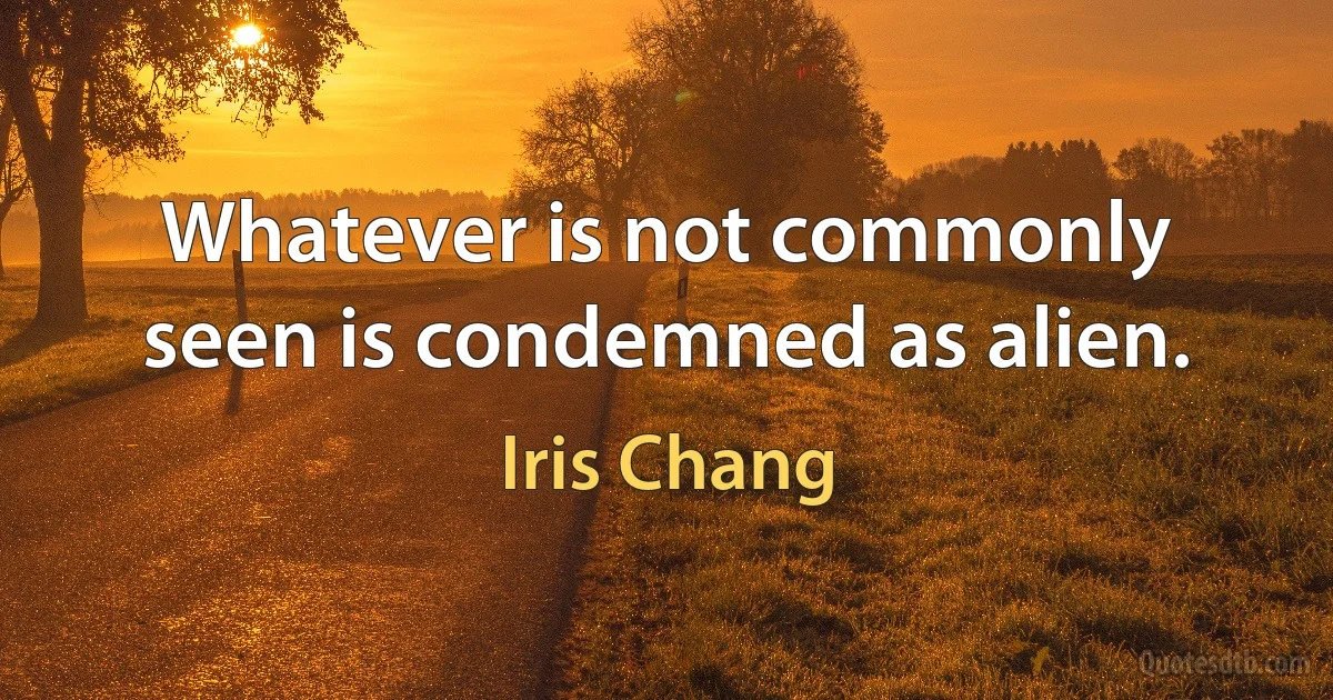 Whatever is not commonly seen is condemned as alien. (Iris Chang)