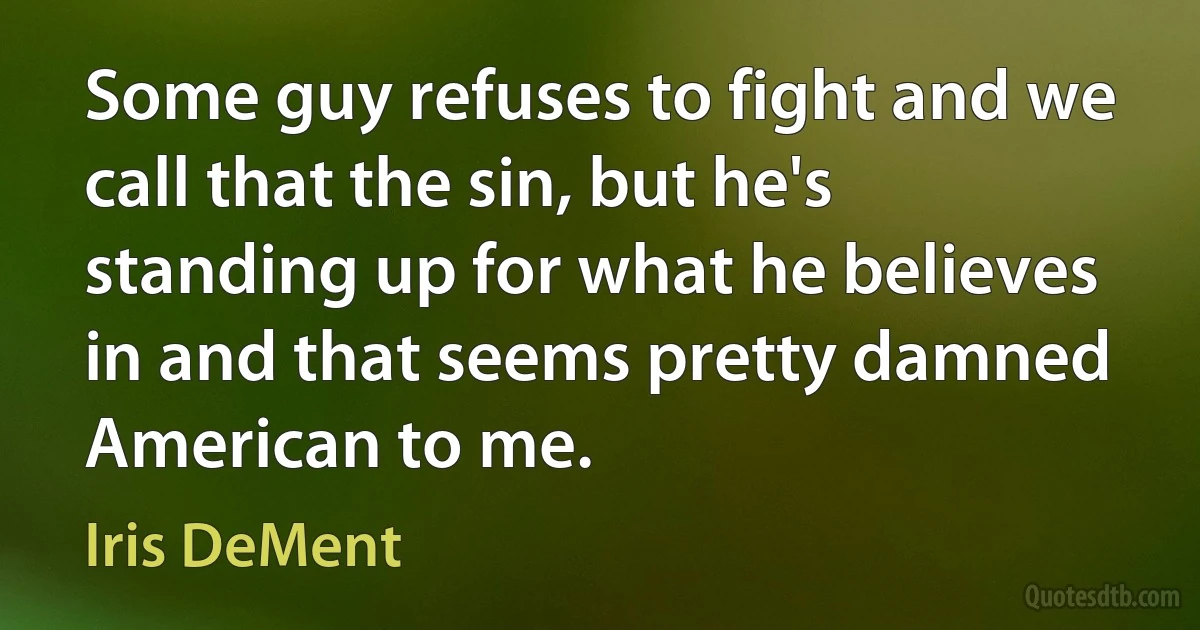 Some guy refuses to fight and we call that the sin, but he's standing up for what he believes in and that seems pretty damned American to me. (Iris DeMent)