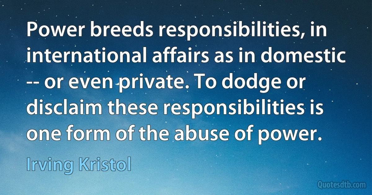 Power breeds responsibilities, in international affairs as in domestic -- or even private. To dodge or disclaim these responsibilities is one form of the abuse of power. (Irving Kristol)