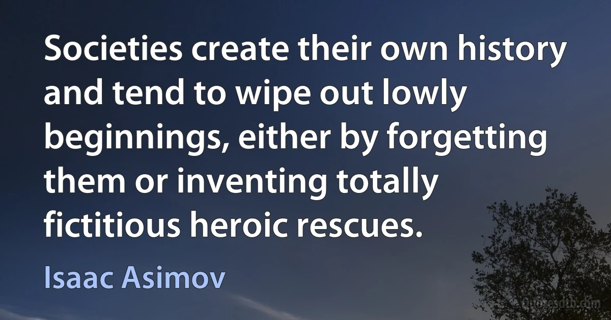 Societies create their own history and tend to wipe out lowly beginnings, either by forgetting them or inventing totally fictitious heroic rescues. (Isaac Asimov)