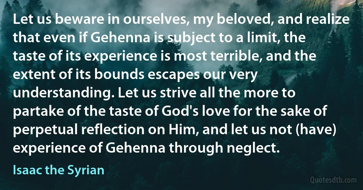 Let us beware in ourselves, my beloved, and realize that even if Gehenna is subject to a limit, the taste of its experience is most terrible, and the extent of its bounds escapes our very understanding. Let us strive all the more to partake of the taste of God's love for the sake of perpetual reflection on Him, and let us not (have) experience of Gehenna through neglect. (Isaac the Syrian)