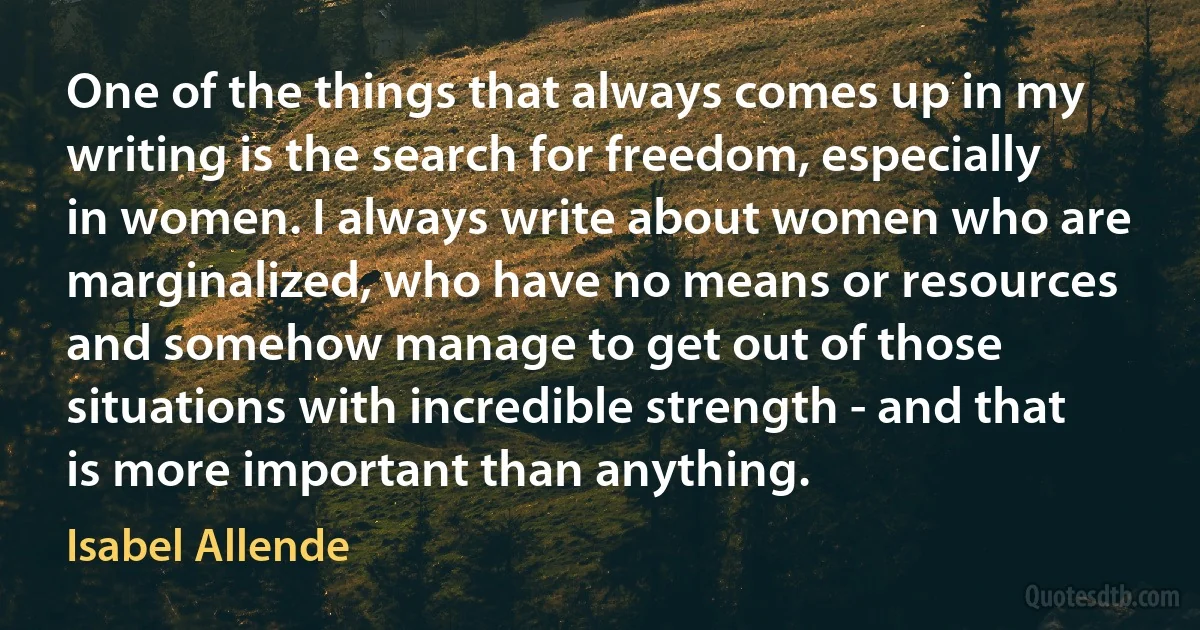 One of the things that always comes up in my writing is the search for freedom, especially in women. I always write about women who are marginalized, who have no means or resources and somehow manage to get out of those situations with incredible strength - and that is more important than anything. (Isabel Allende)