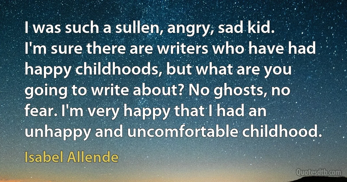 I was such a sullen, angry, sad kid. I'm sure there are writers who have had happy childhoods, but what are you going to write about? No ghosts, no fear. I'm very happy that I had an unhappy and uncomfortable childhood. (Isabel Allende)