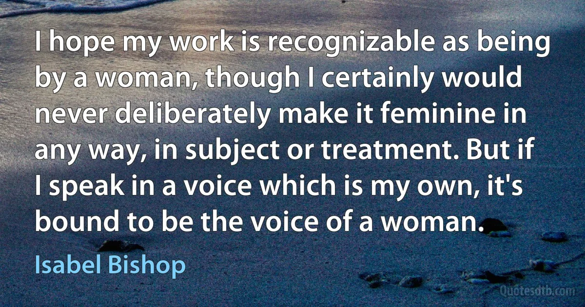 I hope my work is recognizable as being by a woman, though I certainly would never deliberately make it feminine in any way, in subject or treatment. But if I speak in a voice which is my own, it's bound to be the voice of a woman. (Isabel Bishop)