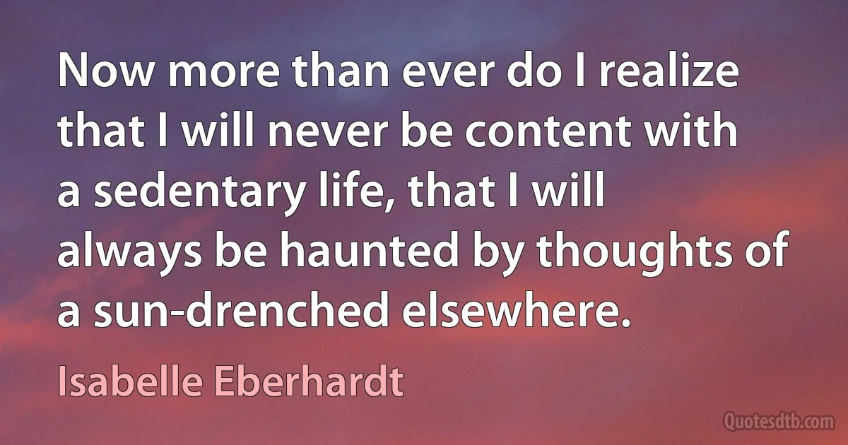 Now more than ever do I realize that I will never be content with a sedentary life, that I will always be haunted by thoughts of a sun-drenched elsewhere. (Isabelle Eberhardt)