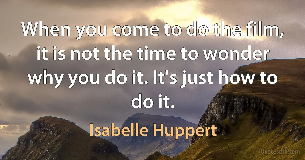 When you come to do the film, it is not the time to wonder why you do it. It's just how to do it. (Isabelle Huppert)