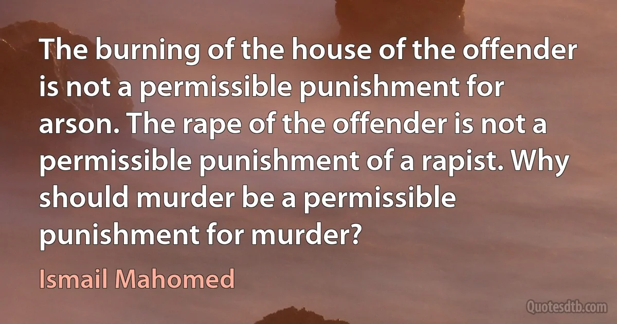 The burning of the house of the offender is not a permissible punishment for arson. The rape of the offender is not a permissible punishment of a rapist. Why should murder be a permissible punishment for murder? (Ismail Mahomed)