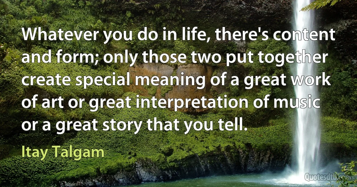 Whatever you do in life, there's content and form; only those two put together create special meaning of a great work of art or great interpretation of music or a great story that you tell. (Itay Talgam)