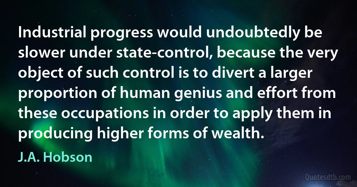 Industrial progress would undoubtedly be slower under state-control, because the very object of such control is to divert a larger proportion of human genius and effort from these occupations in order to apply them in producing higher forms of wealth. (J.A. Hobson)