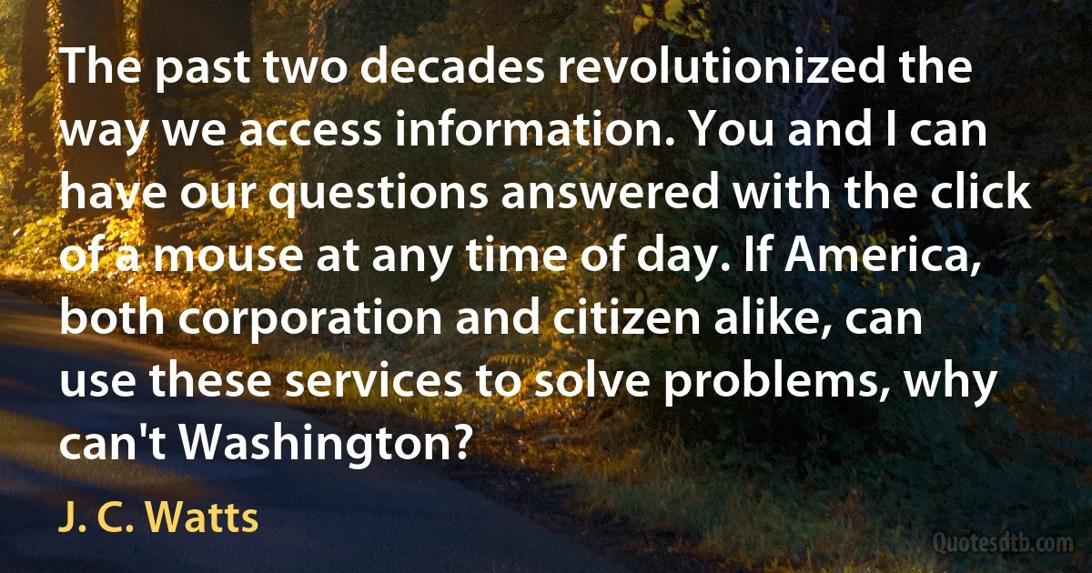 The past two decades revolutionized the way we access information. You and I can have our questions answered with the click of a mouse at any time of day. If America, both corporation and citizen alike, can use these services to solve problems, why can't Washington? (J. C. Watts)