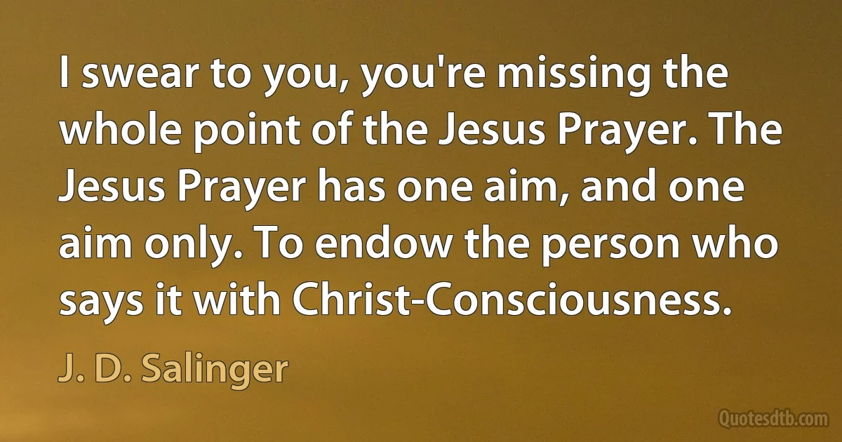 I swear to you, you're missing the whole point of the Jesus Prayer. The Jesus Prayer has one aim, and one aim only. To endow the person who says it with Christ-Consciousness. (J. D. Salinger)