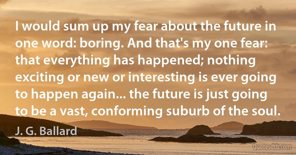 I would sum up my fear about the future in one word: boring. And that's my one fear: that everything has happened; nothing exciting or new or interesting is ever going to happen again... the future is just going to be a vast, conforming suburb of the soul. (J. G. Ballard)