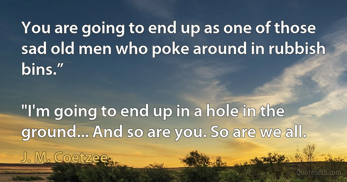 You are going to end up as one of those sad old men who poke around in rubbish bins.”

"I'm going to end up in a hole in the ground... And so are you. So are we all. (J. M. Coetzee)