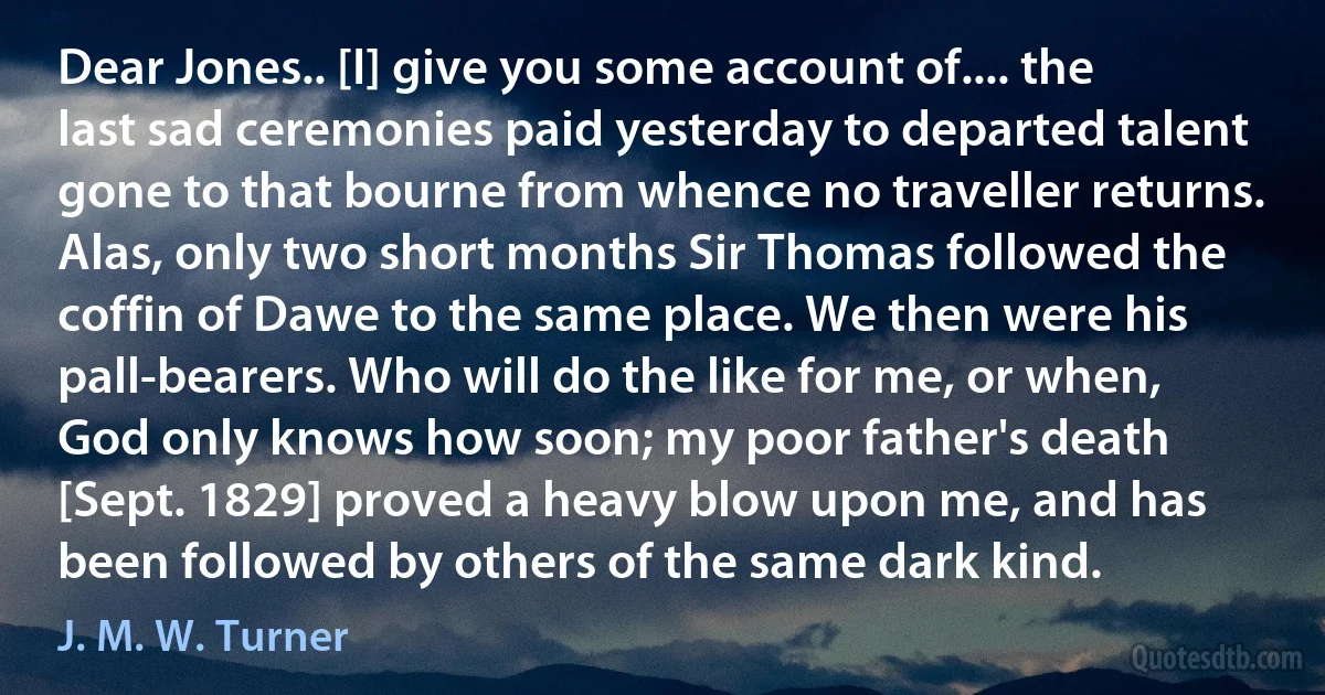 Dear Jones.. [I] give you some account of.... the last sad ceremonies paid yesterday to departed talent gone to that bourne from whence no traveller returns. Alas, only two short months Sir Thomas followed the coffin of Dawe to the same place. We then were his pall-bearers. Who will do the like for me, or when, God only knows how soon; my poor father's death [Sept. 1829] proved a heavy blow upon me, and has been followed by others of the same dark kind. (J. M. W. Turner)