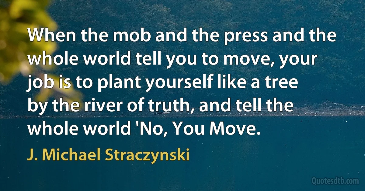 When the mob and the press and the whole world tell you to move, your job is to plant yourself like a tree by the river of truth, and tell the whole world 'No, You Move. (J. Michael Straczynski)