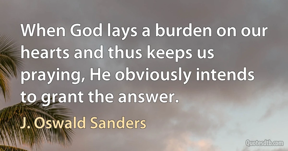 When God lays a burden on our hearts and thus keeps us praying, He obviously intends to grant the answer. (J. Oswald Sanders)