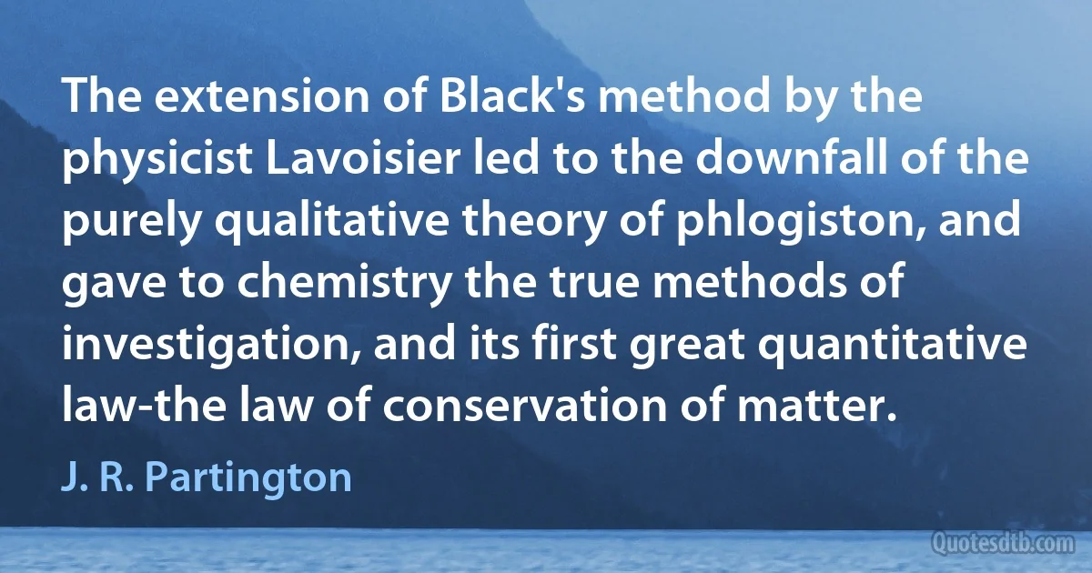 The extension of Black's method by the physicist Lavoisier led to the downfall of the purely qualitative theory of phlogiston, and gave to chemistry the true methods of investigation, and its first great quantitative law-the law of conservation of matter. (J. R. Partington)