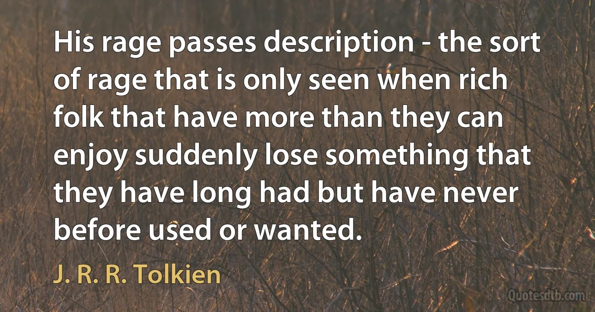 His rage passes description - the sort of rage that is only seen when rich folk that have more than they can enjoy suddenly lose something that they have long had but have never before used or wanted. (J. R. R. Tolkien)