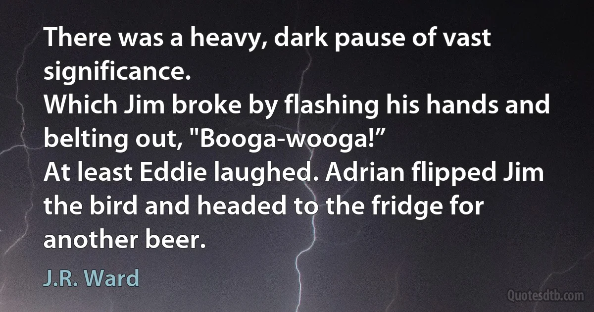 There was a heavy, dark pause of vast significance.
Which Jim broke by flashing his hands and belting out, "Booga-wooga!”
At least Eddie laughed. Adrian flipped Jim the bird and headed to the fridge for another beer. (J.R. Ward)