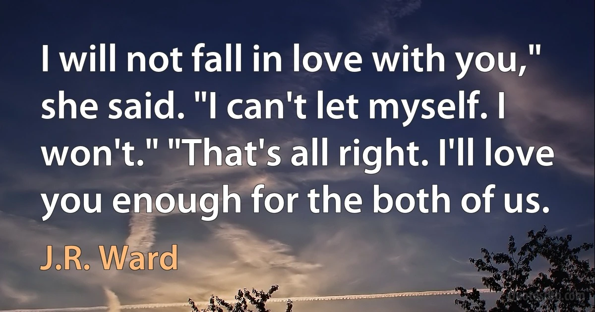 I will not fall in love with you," she said. "I can't let myself. I won't." "That's all right. I'll love you enough for the both of us. (J.R. Ward)