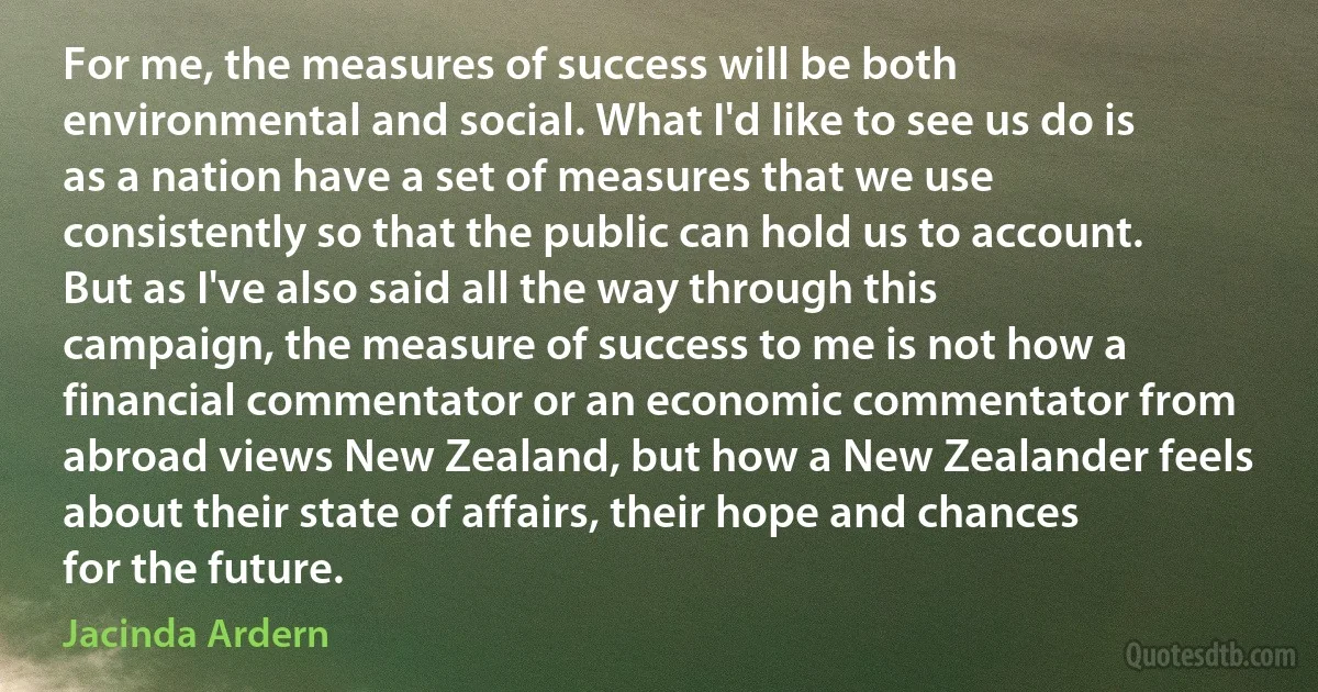 For me, the measures of success will be both environmental and social. What I'd like to see us do is as a nation have a set of measures that we use consistently so that the public can hold us to account. But as I've also said all the way through this campaign, the measure of success to me is not how a financial commentator or an economic commentator from abroad views New Zealand, but how a New Zealander feels about their state of affairs, their hope and chances for the future. (Jacinda Ardern)