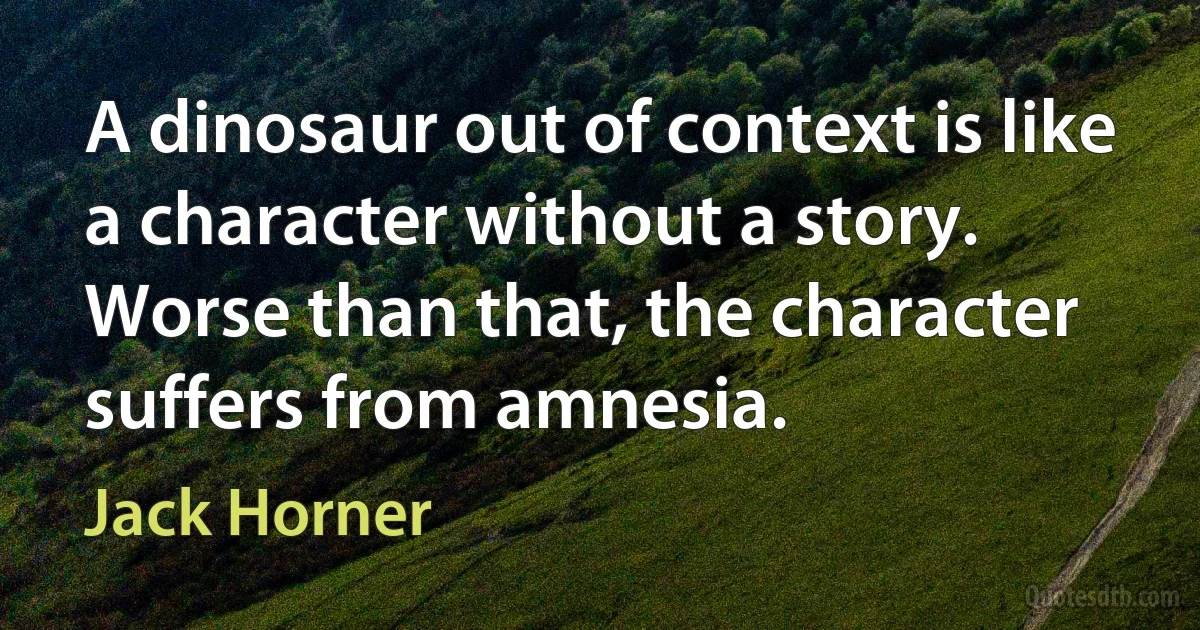 A dinosaur out of context is like a character without a story. Worse than that, the character suffers from amnesia. (Jack Horner)