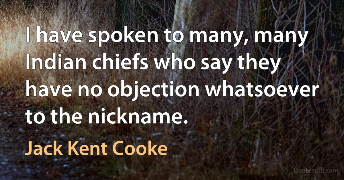 I have spoken to many, many Indian chiefs who say they have no objection whatsoever to the nickname. (Jack Kent Cooke)