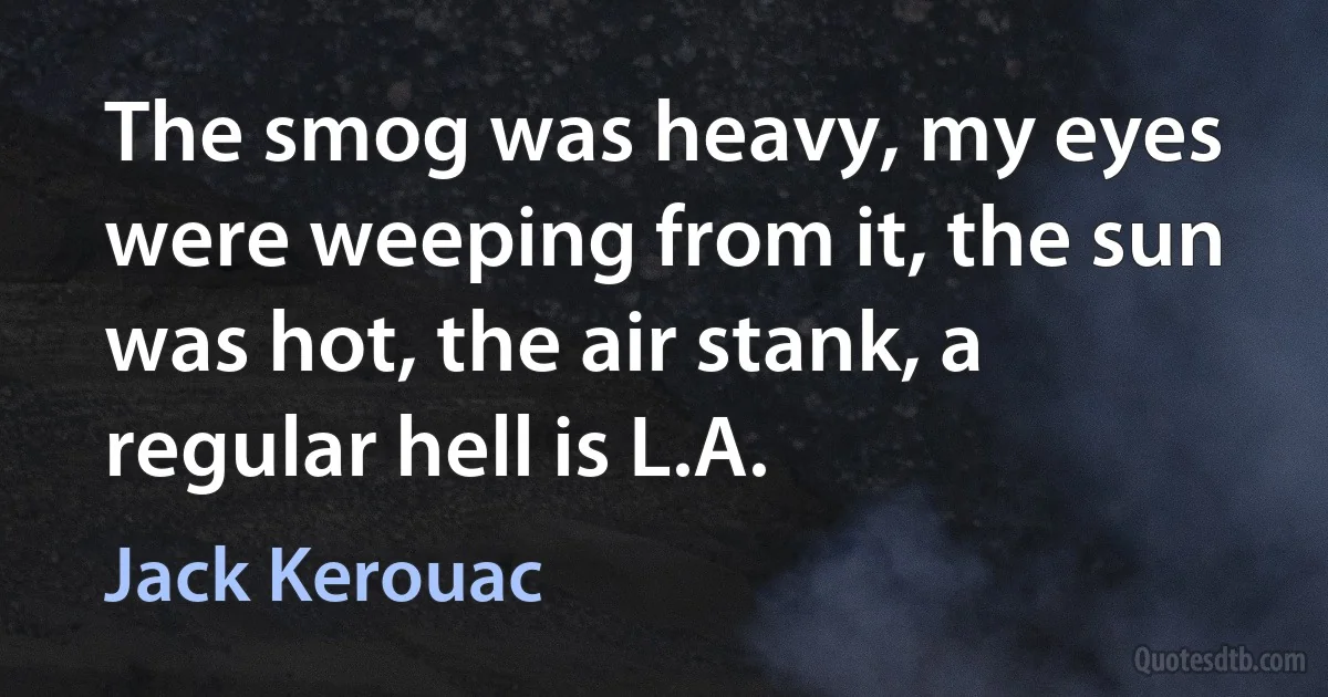 The smog was heavy, my eyes were weeping from it, the sun was hot, the air stank, a regular hell is L.A. (Jack Kerouac)