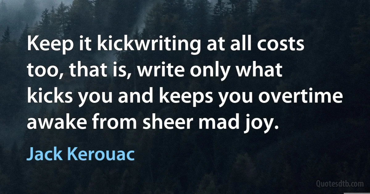 Keep it kickwriting at all costs too, that is, write only what kicks you and keeps you overtime awake from sheer mad joy. (Jack Kerouac)