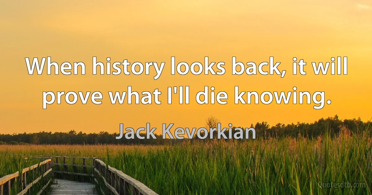 When history looks back, it will prove what I'll die knowing. (Jack Kevorkian)