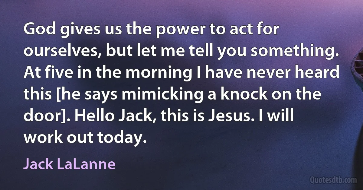 God gives us the power to act for ourselves, but let me tell you something. At five in the morning I have never heard this [he says mimicking a knock on the door]. Hello Jack, this is Jesus. I will work out today. (Jack LaLanne)