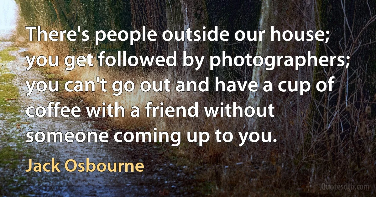 There's people outside our house; you get followed by photographers; you can't go out and have a cup of coffee with a friend without someone coming up to you. (Jack Osbourne)