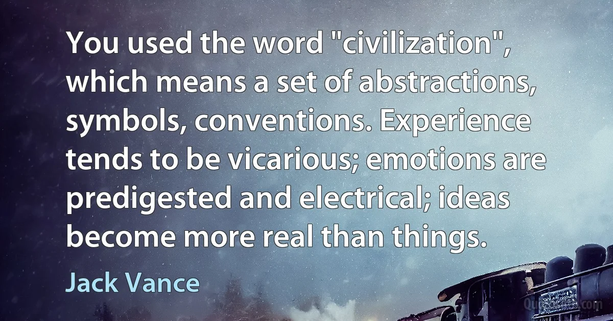 You used the word "civilization", which means a set of abstractions, symbols, conventions. Experience tends to be vicarious; emotions are predigested and electrical; ideas become more real than things. (Jack Vance)