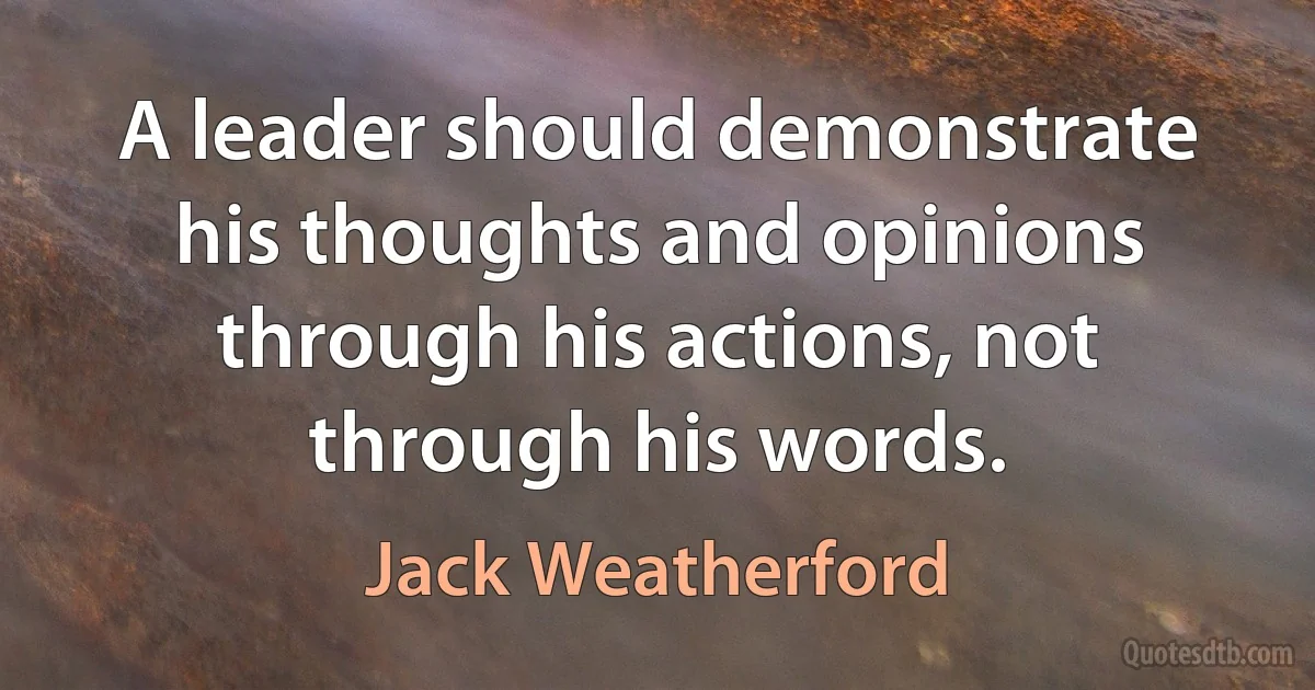 A leader should demonstrate his thoughts and opinions through his actions, not through his words. (Jack Weatherford)