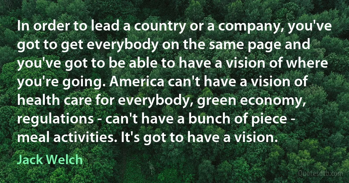 In order to lead a country or a company, you've got to get everybody on the same page and you've got to be able to have a vision of where you're going. America can't have a vision of health care for everybody, green economy, regulations - can't have a bunch of piece - meal activities. It's got to have a vision. (Jack Welch)