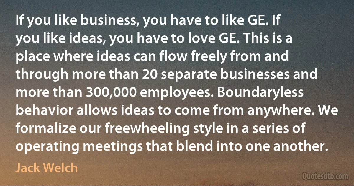 If you like business, you have to like GE. If you like ideas, you have to love GE. This is a place where ideas can flow freely from and through more than 20 separate businesses and more than 300,000 employees. Boundaryless behavior allows ideas to come from anywhere. We formalize our freewheeling style in a series of operating meetings that blend into one another. (Jack Welch)