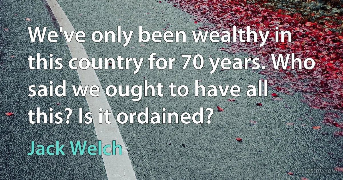 We've only been wealthy in this country for 70 years. Who said we ought to have all this? Is it ordained? (Jack Welch)