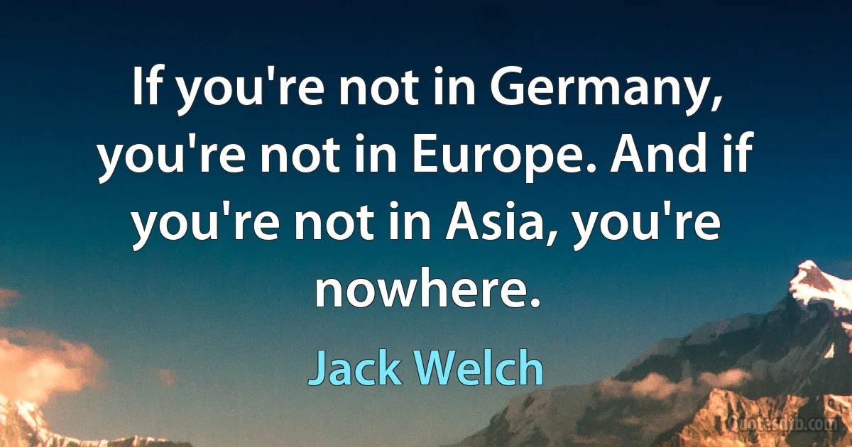 If you're not in Germany, you're not in Europe. And if you're not in Asia, you're nowhere. (Jack Welch)