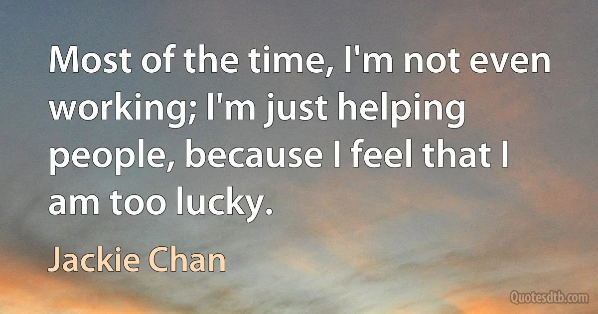 Most of the time, I'm not even working; I'm just helping people, because I feel that I am too lucky. (Jackie Chan)